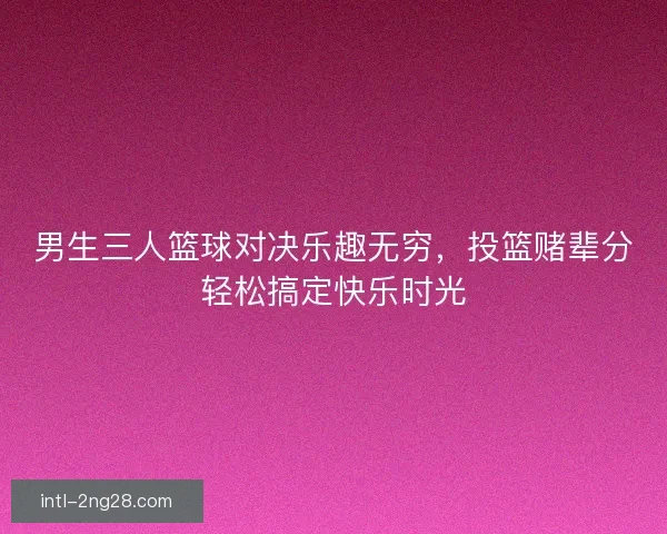 男生三人篮球对决乐趣无穷，投篮赌辈分轻松搞定快乐时光
