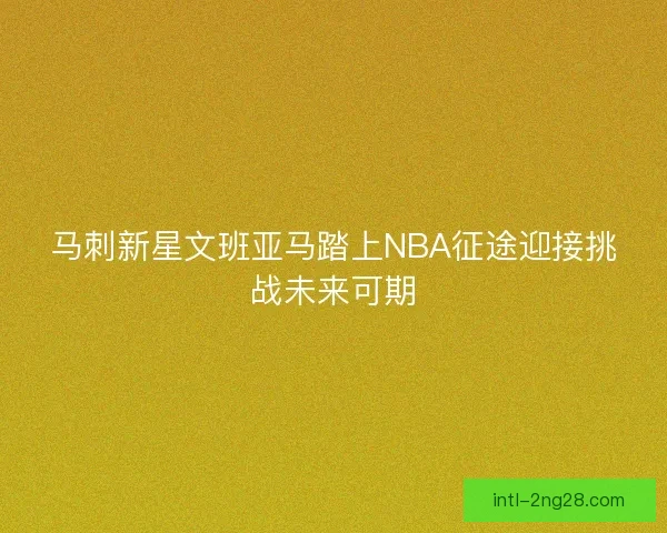 马刺新星文班亚马踏上NBA征途迎接挑战未来可期